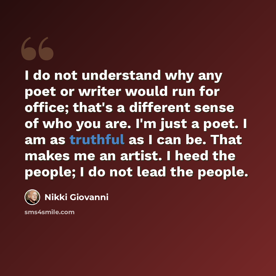 “I do not understand why any poet or writer would run for office; that's a different sense of who you are. I'm just a poet. I am as truthful as I can be. That makes me an artist. I heed the people; I do not lead the people.” quote by Nikki Giovanni