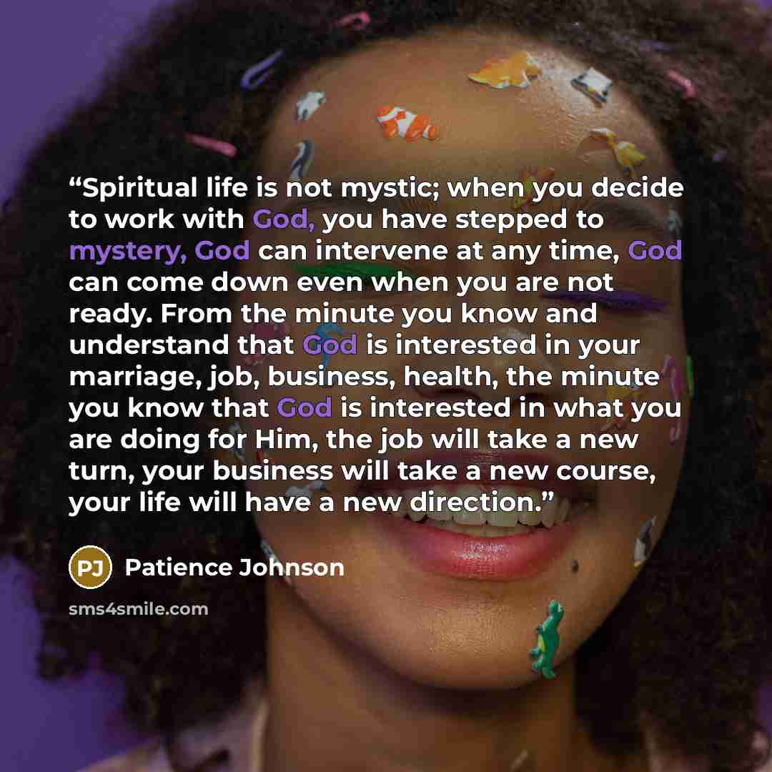 “Spiritual life is not mystic; when you decide to work with God, you have stepped to mystery, God can intervene at any time, God can come down even when you are not ready. From the minute you know and understand that God is interested in your marriage, job, business, health, the minute you know…” quote by Patience Johnson