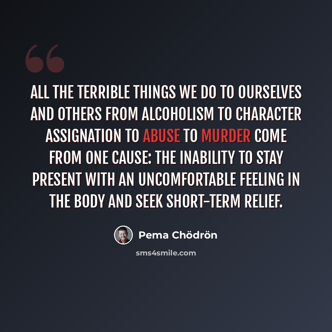 “All the terrible things we do to ourselves and others from alcoholism to character assignation to abuse to murder come from one cause: the inability to stay present with an uncomfortable feeling in the body and seek short-term relief.” quote by Pema Chodron