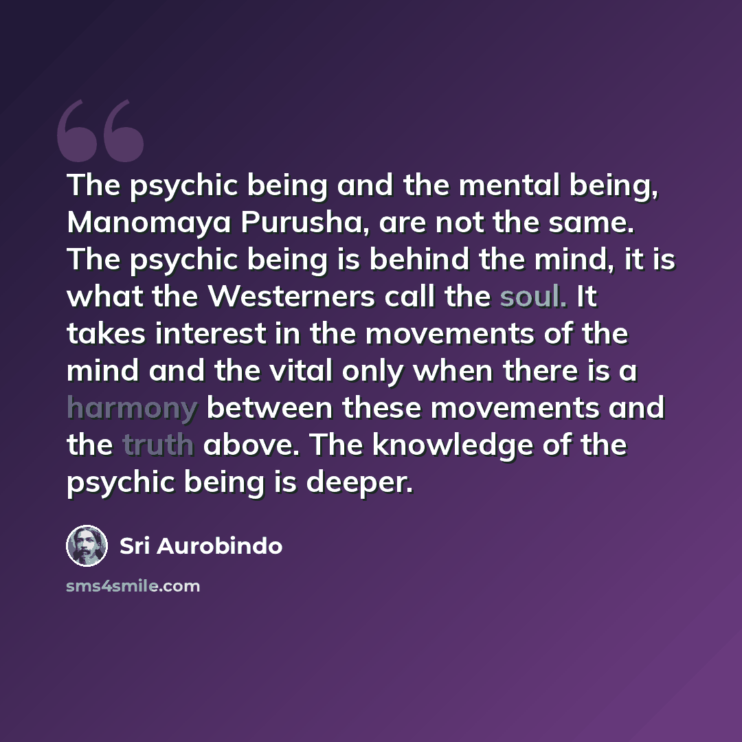 “The psychic being and the mental being, Manomaya Purusha, are not the same. The psychic being is behind the mind, it is what the Westerners call the soul. It takes interest in the movements of the mind and the vital only when there is a harmony between these movements and the truth above. The…” quote by Sri Aurobindo