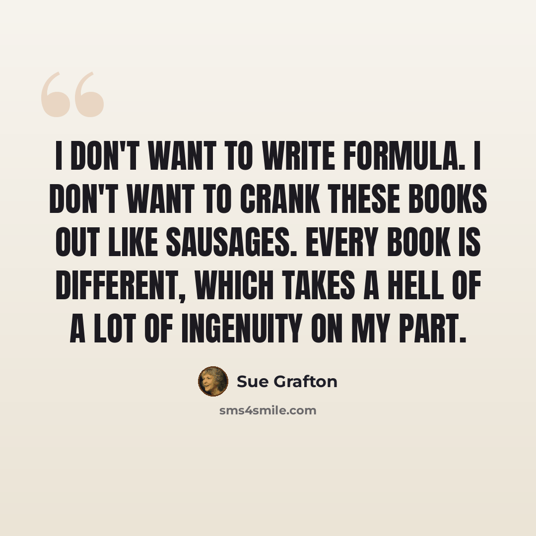 “I don't want to write formula. I don't want to crank these books out like sausages. Every book is different, which takes a hell of a lot of ingenuity on my part.” quote by Sue Grafton