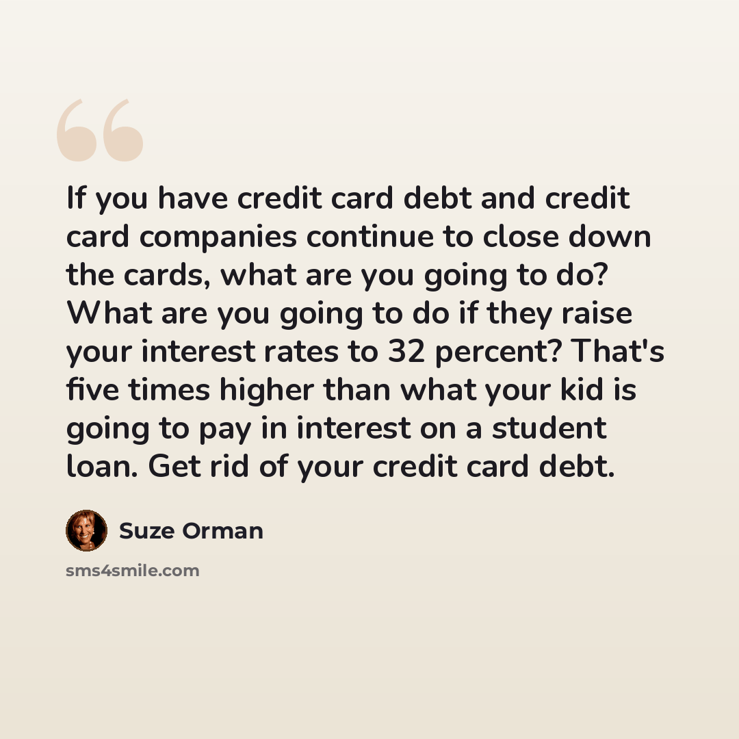 “If you have credit card debt and credit card companies continue to close down the cards, what are you going to do? What are you going to do if they raise your interest rates to 32 percent? That's five times higher than what your kid is going to pay in interest on a student loan. Get rid of your…” quote by Suze Orman