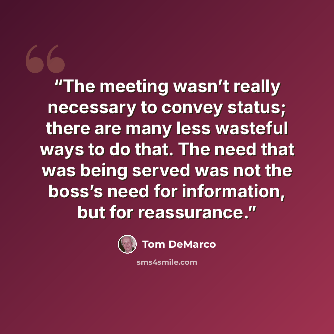 “The meeting wasn’t really necessary to convey status; there are many less wasteful ways to do that. The need that was being served was not the boss’s need for information, but for reassurance.” quote by Tom DeMarco