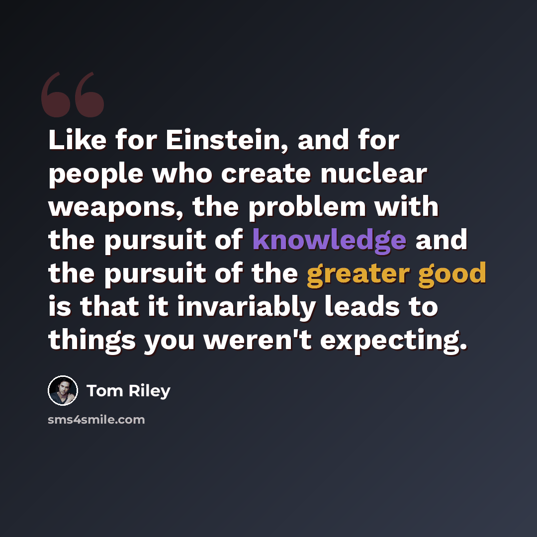 “Like for Einstein, and for people who create nuclear weapons, the problem with the pursuit of knowledge and the pursuit of the greater good is that it invariably leads to things you weren't expecting.” quote by Tom Riley