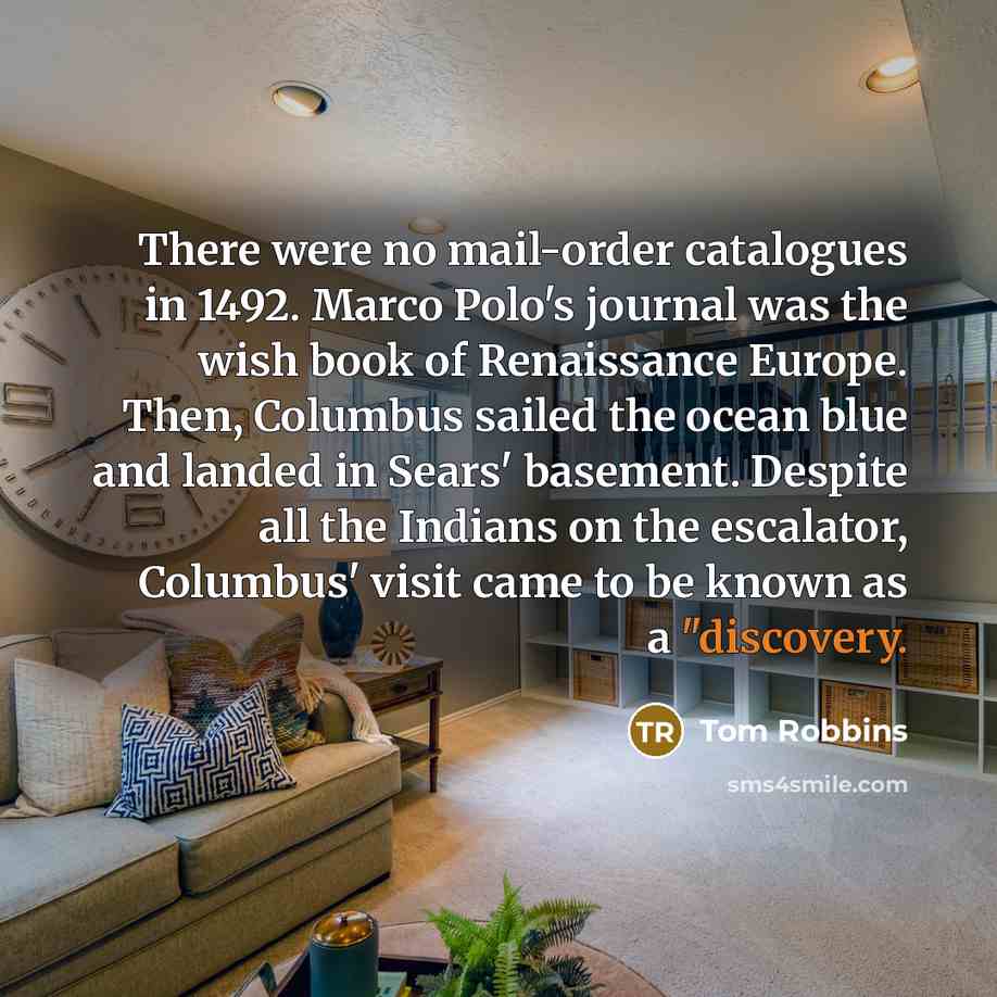“There were no mail-order catalogues in 1492. Marco Polo's journal was the wish book of Renaissance Europe. Then, Columbus sailed the ocean blue and landed in Sears' basement. Despite all the Indians on the escalator, Columbus' visit came to be known as a "discovery.” quote by Tom Robbins