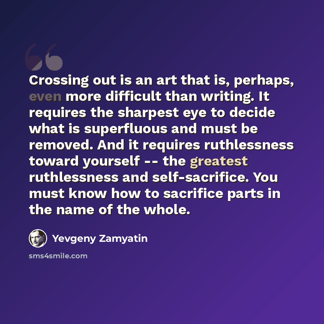 “Crossing out is an art that is, perhaps, even more difficult than writing. It requires the sharpest eye to decide what is superfluous and must be removed. And it requires ruthlessness toward yourself -- the greatest ruthlessness and self-sacrifice. You must know how to sacrifice parts in the name…” quote by Yevgeny Zamyatin