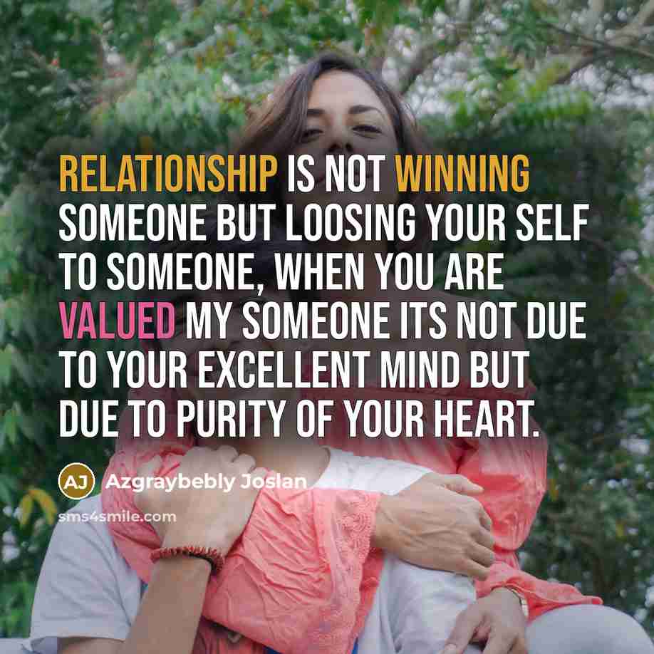 “Relationship is not winning someone but loosing your self to someone, when you are valued my someone its not due to your excellent mind but due to purity of your heart.” quote by Azgraybebly Joslan