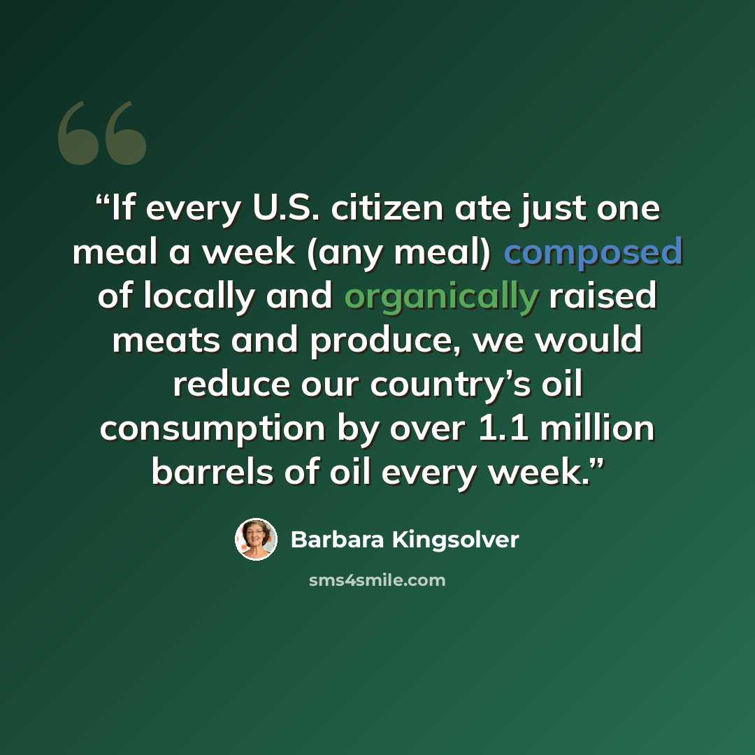 “If every U.S. citizen ate just one meal a week (any meal) composed of locally and organically raised meats and produce, we would reduce our country’s oil consumption by over 1.1 million barrels of oil every week.” quote by Barbara Kingsolver