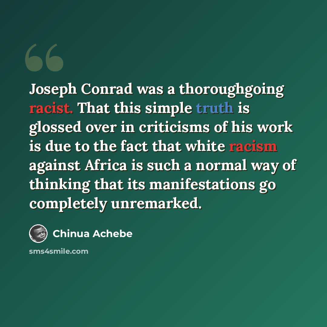“Joseph Conrad was a thoroughgoing racist. That this simple truth is glossed over in criticisms of his work is due to the fact that white racism against Africa is such a normal way of thinking that its manifestations go completely unremarked.” quote by Chinua Achebe