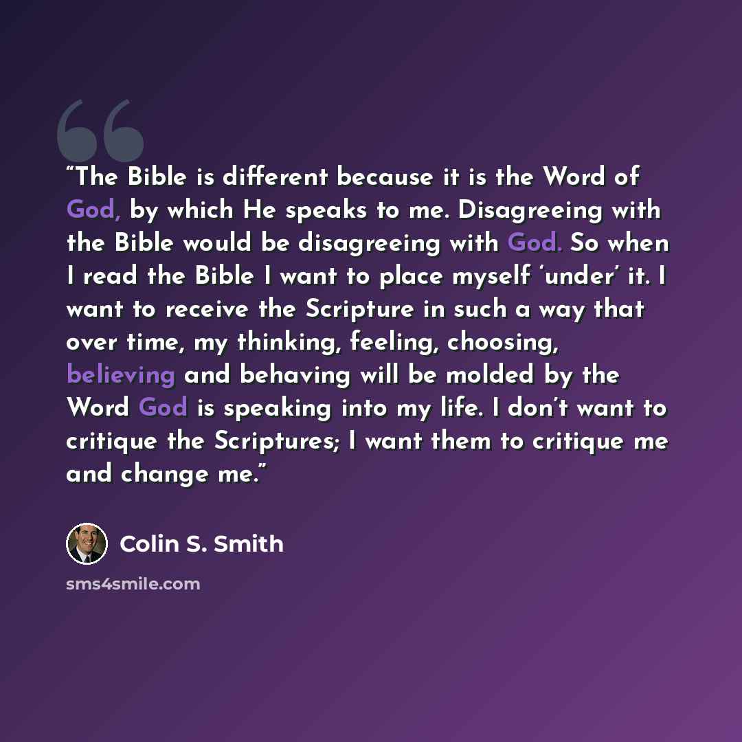 “The Bible is different because it is the Word of God, by which He speaks to me. Disagreeing with the Bible would be disagreeing with God. So when I read the Bible I want to place myself ‘under’ it. I want to receive the Scripture in such a way that over time, my thinking, feeling, choosing…” quote by Colin S. Smith