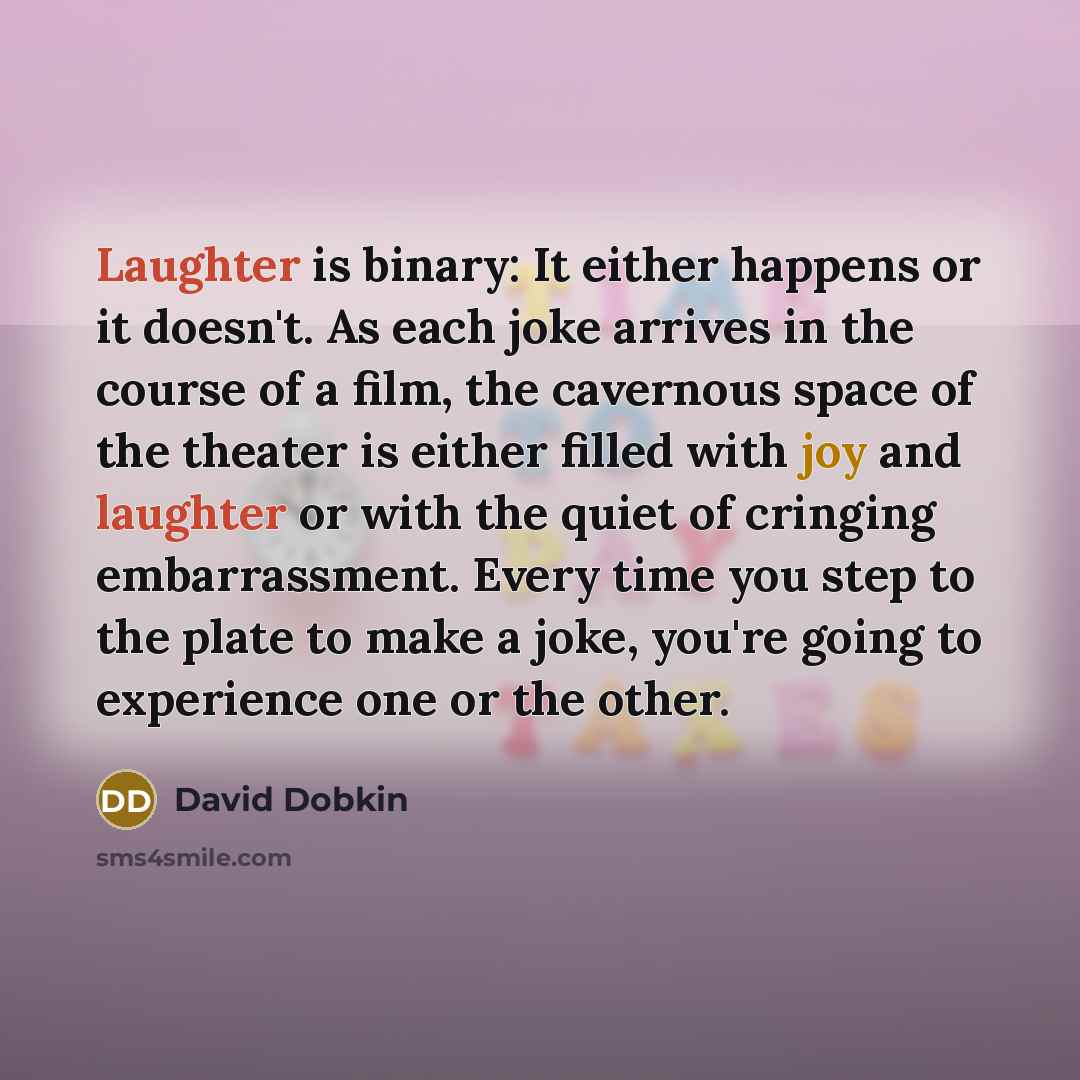 “Laughter is binary: It either happens or it doesn't. As each joke arrives in the course of a film, the cavernous space of the theater is either filled with joy and laughter or with the quiet of cringing embarrassment. Every time you step to the plate to make a joke, you're going to experience one…” quote by David Dobkin