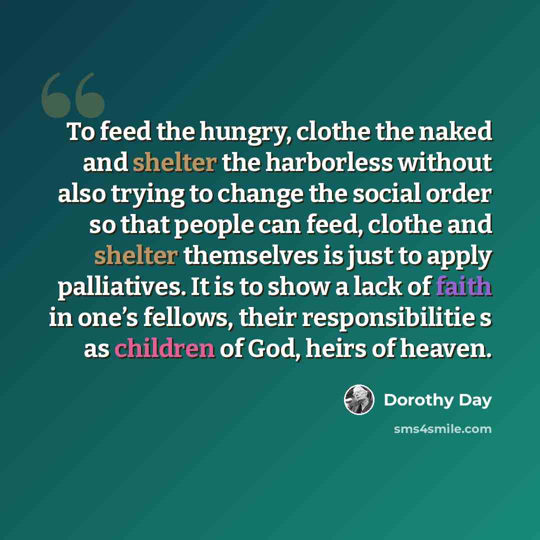 “To feed the hungry, clothe the naked and shelter the harborless without also trying to change the social order so that people can feed, clothe and shelter themselves is just to apply palliatives. It is to show a lack of faith in one’s fellows, their responsibilitie s as children of God, heirs of…” quote by Dorothy Day
