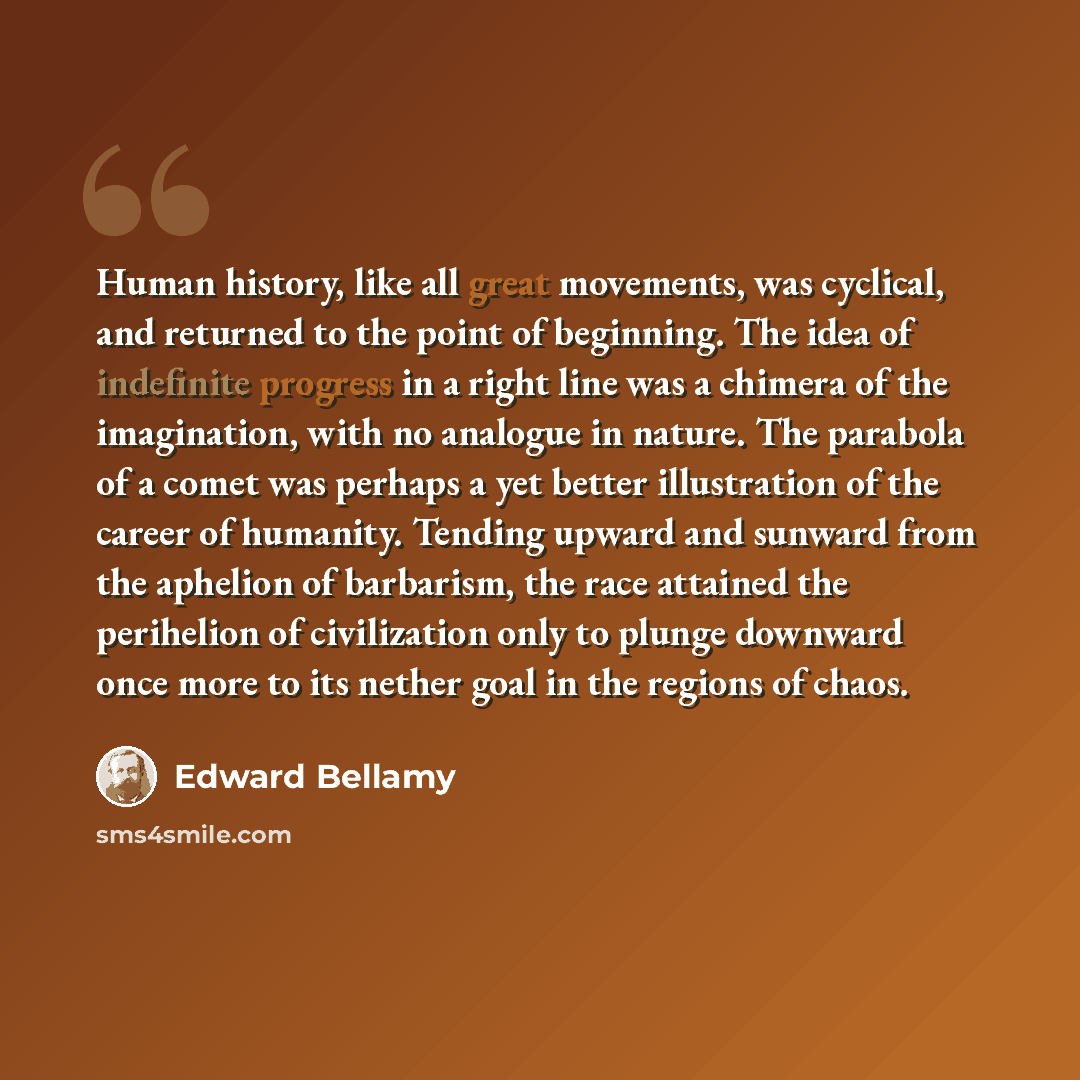 “Human history, like all great movements, was cyclical, and returned to the point of beginning. The idea of indefinite progress in a right line was a chimera of the imagination, with no analogue in nature. The parabola of a comet was perhaps a yet better illustration of the career of humanity…” quote by Edward Bellamy