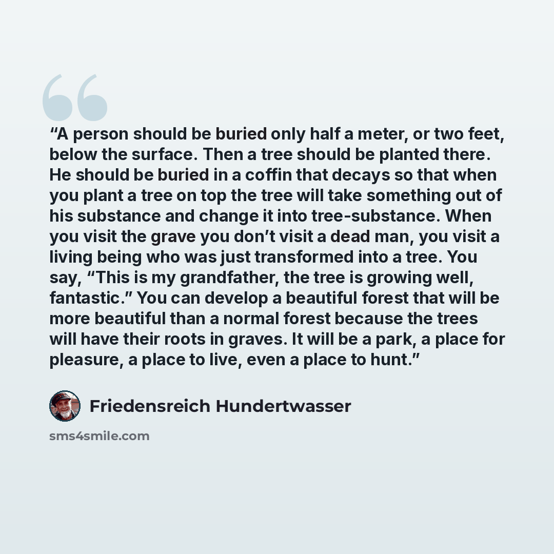 “A person should be buried only half a meter, or two feet, below the surface. Then a tree should be planted there. He should be buried in a coffin that decays so that when you plant a tree on top the tree will take something out of his substance and change it into tree-substance. When you visit the…” quote by Friedensreich Hundertwasser
