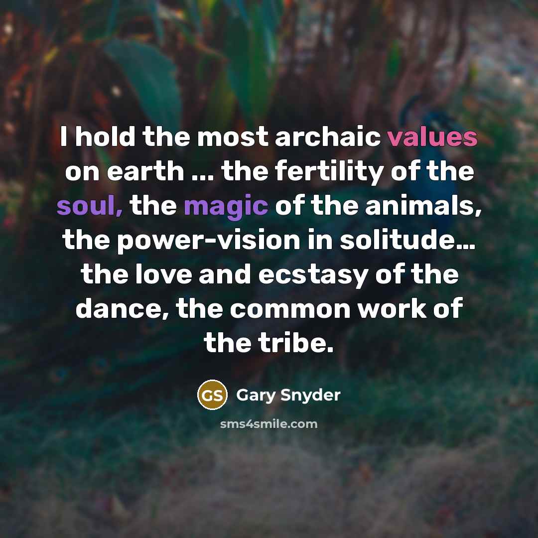 “I hold the most archaic values on earth ... the fertility of the soul, the magic of the animals, the power-vision in solitude… the love and ecstasy of the dance, the common work of the tribe.” quote by Gary Snyder