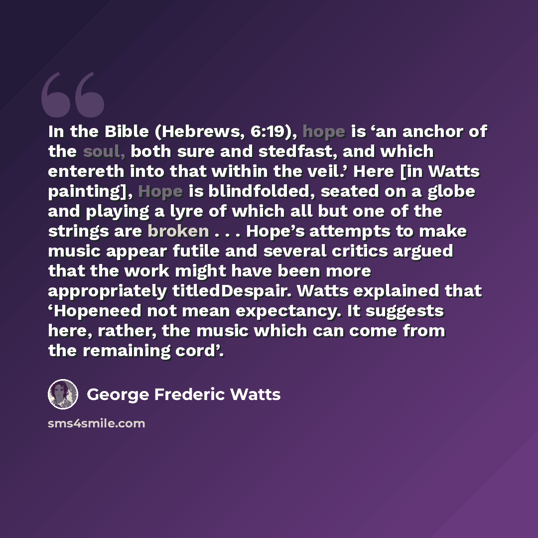 “In the Bible (Hebrews, 6:19), hope is ‘an anchor of the soul, both sure and stedfast, and which entereth into that within the veil.’ Here [in Watts painting], Hope is blindfolded, seated on a globe and playing a lyre of which all but one of the strings are broken . . . Hope’s attempts to make…” quote by George Frederic Watts