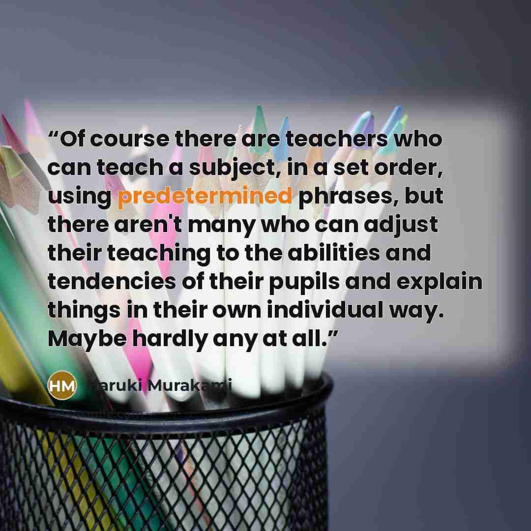“Of course there are teachers who can teach a subject, in a set order, using predetermined phrases, but there aren't many who can adjust their teaching to the abilities and tendencies of their pupils and explain things in their own individual way. Maybe hardly any at all.” quote by Haruki Murakami