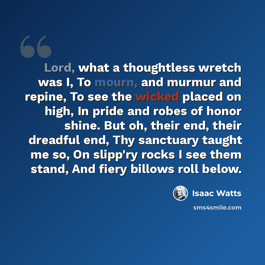 “Lord, what a thoughtless wretch was I, To mourn, and murmur and repine, To see the wicked placed on high, In pride and robes of honor shine. But oh, their end, their dreadful end, Thy sanctuary taught me so, On slipp'ry rocks I see them stand, And fiery billows roll below.” quote by Isaac Watts