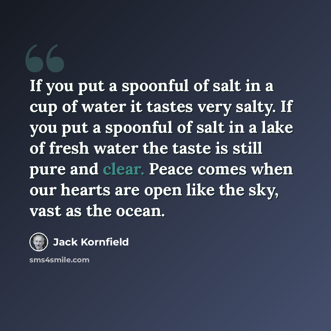 “If you put a spoonful of salt in a cup of water it tastes very salty. If you put a spoonful of salt in a lake of fresh water the taste is still pure and clear. Peace comes when our hearts are open like the sky, vast as the ocean.” quote by Jack Kornfield
