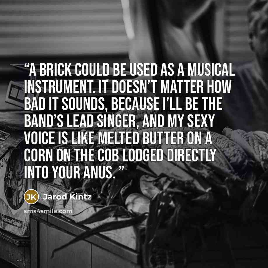 “A brick could be used as a musical instrument. It doesn’t matter how bad it sounds, because I’ll be the band’s lead singer, and my sexy voice is like melted butter on a corn on the cob lodged directly into your anus.” quote by Jarod Kintz