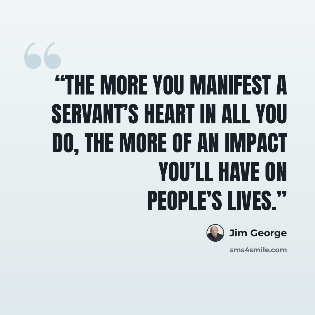 “The more you manifest a servant’s heart in all you do, the more of an impact you’ll have on people’s lives.” quote by Jim George