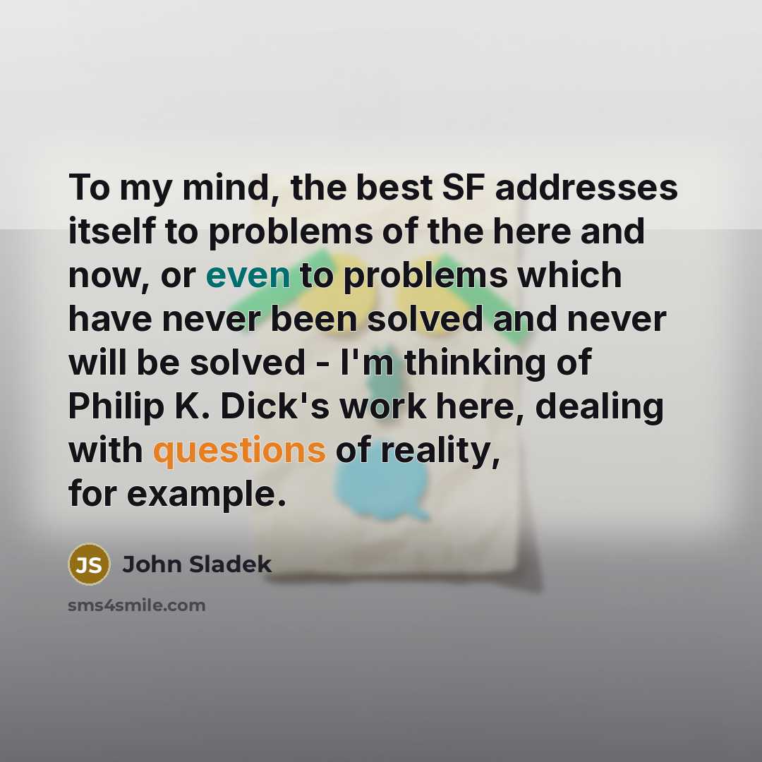 “To my mind, the best SF addresses itself to problems of the here and now, or even to problems which have never been solved and never will be solved - I'm thinking of Philip K. Dick's work here, dealing with questions of reality, for example.” quote by John Sladek
