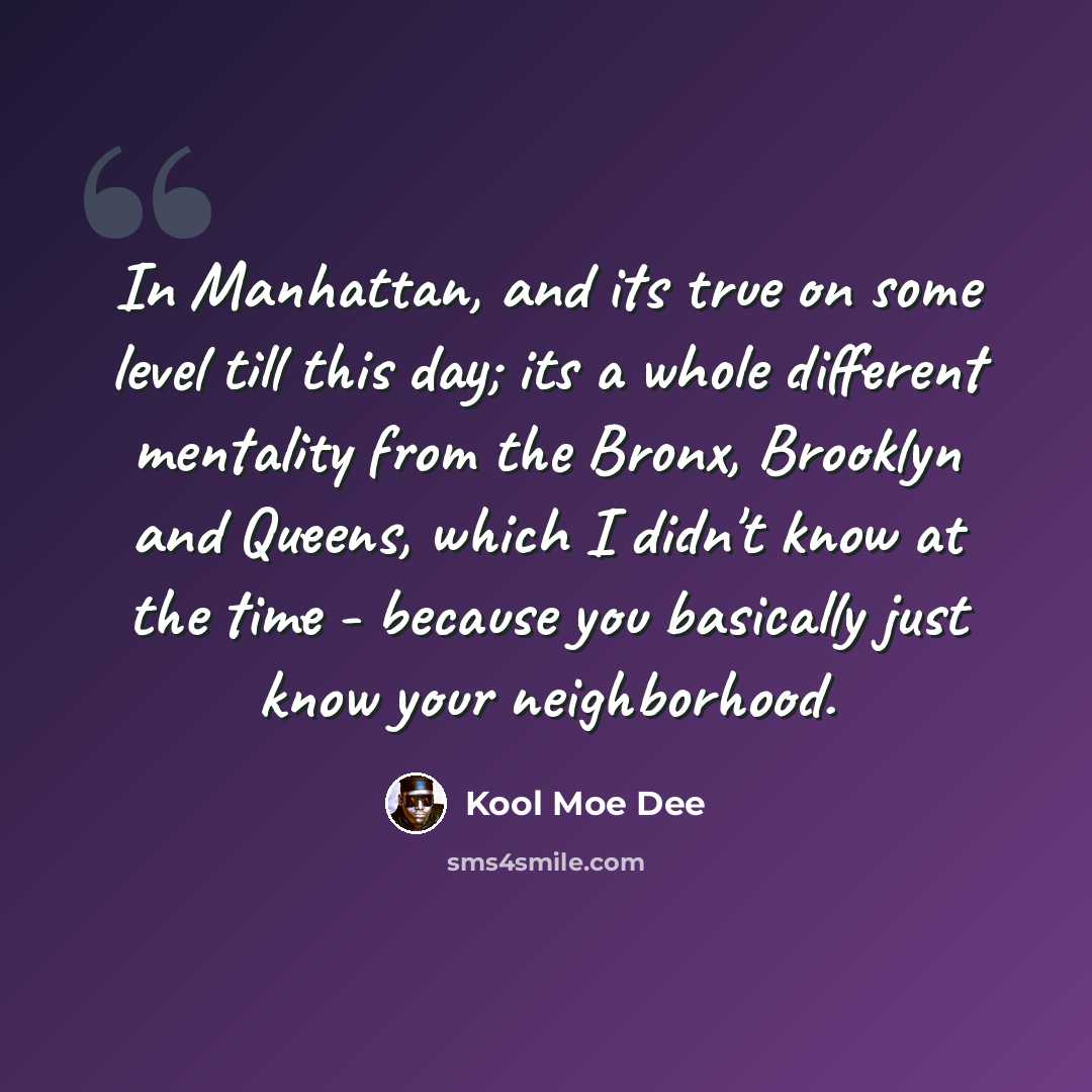 “In Manhattan, and its true on some level till this day; its a whole different mentality from the Bronx, Brooklyn and Queens, which I didn't know at the time - because you basically just know your neighborhood.” quote by Kool Moe Dee