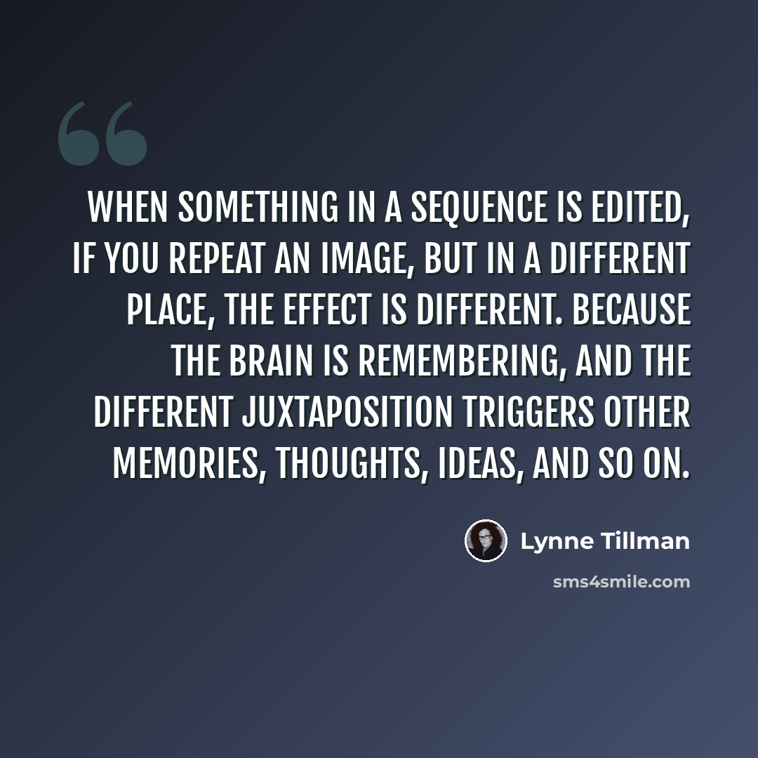 “When something in a sequence is edited, if you repeat an image, but in a different place, the effect is different. Because the brain is remembering, and the different juxtaposition triggers other memories, thoughts, ideas, and so on.” quote by Lynne Tillman