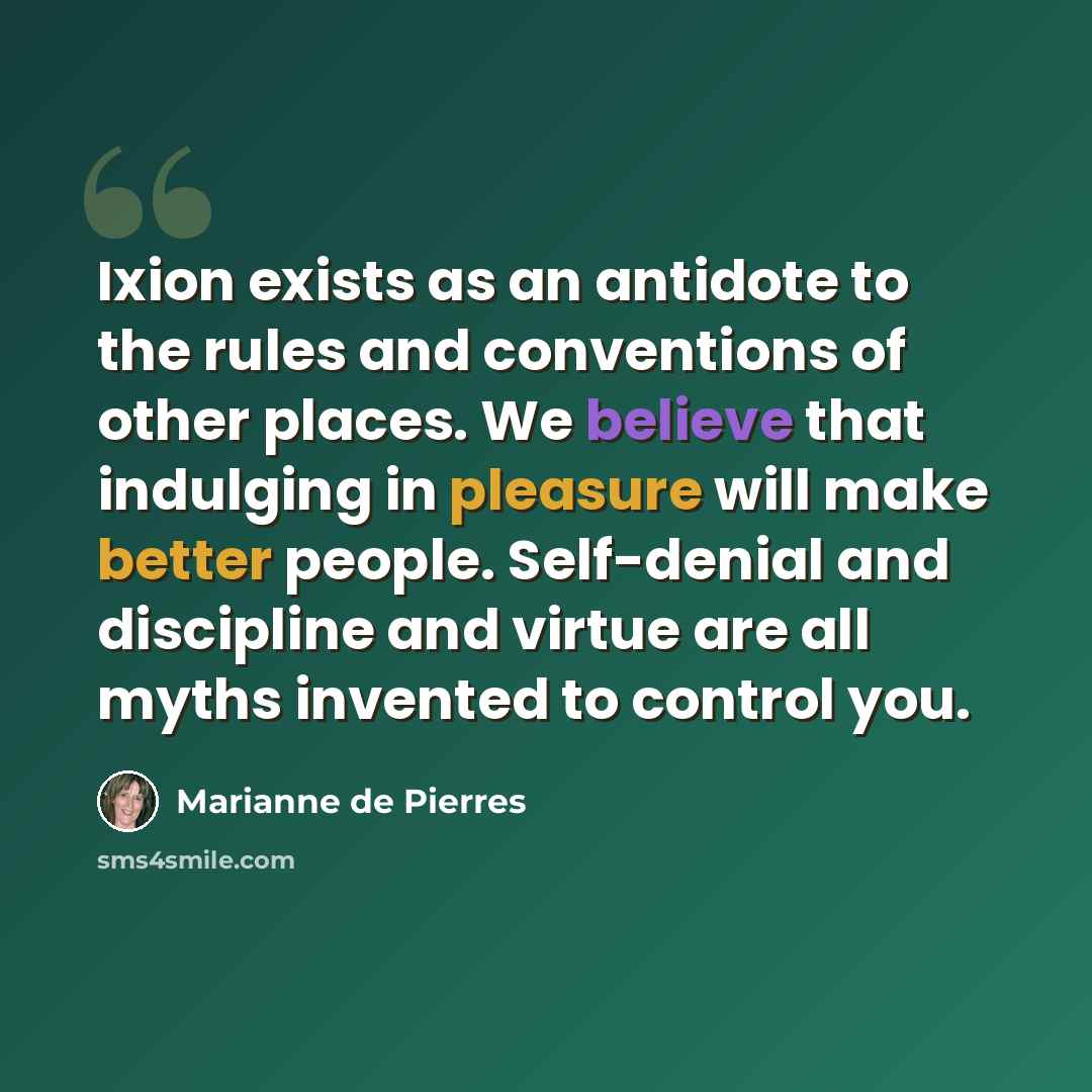 “Ixion exists as an antidote to the rules and conventions of other places. We believe that indulging in pleasure will make better people. Self-denial and discipline and virtue are all myths invented to control you.” quote by Marianne de Pierres