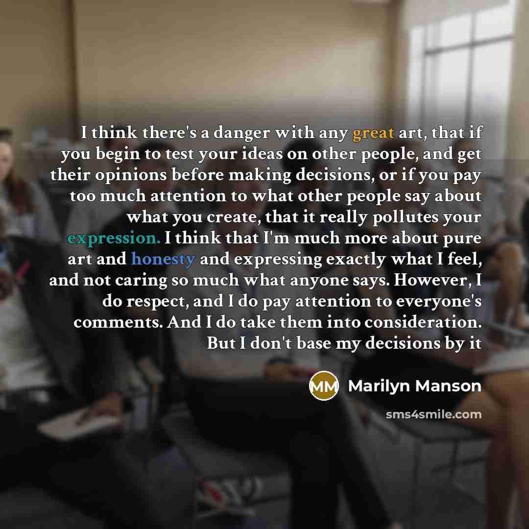 “I think there's a danger with any great art, that if you begin to test your ideas on other people, and get their opinions before making decisions, or if you pay too much attention to what other people say about what you create, that it really pollutes your expression. I think that I'm much more…” quote by Marilyn Manson