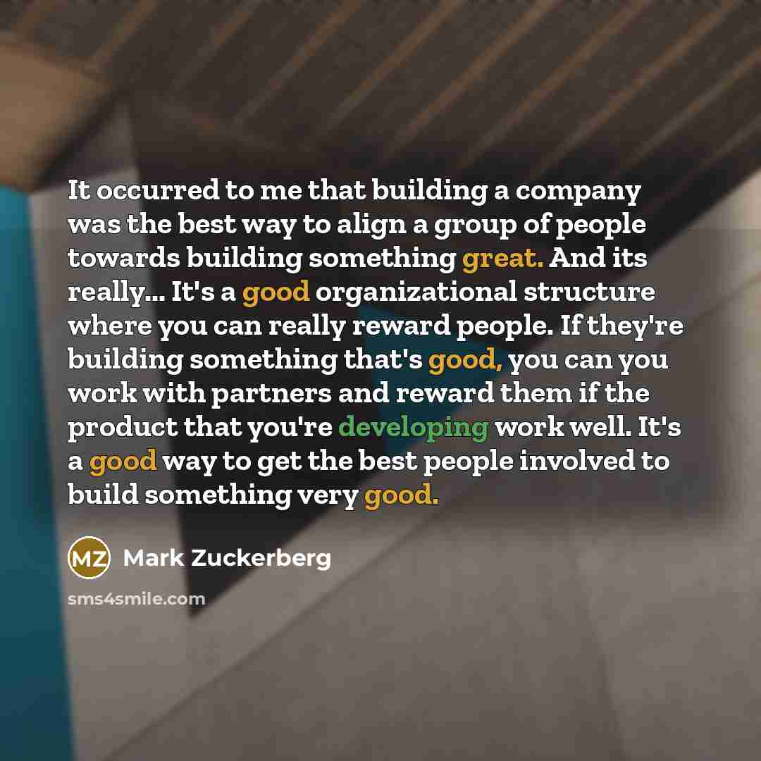 “It occurred to me that building a company was the best way to align a group of people towards building something great. And its really... It's a good organizational structure where you can really reward people. If they're building something that's good, you can you work with partners and reward…” quote by Mark Zuckerberg