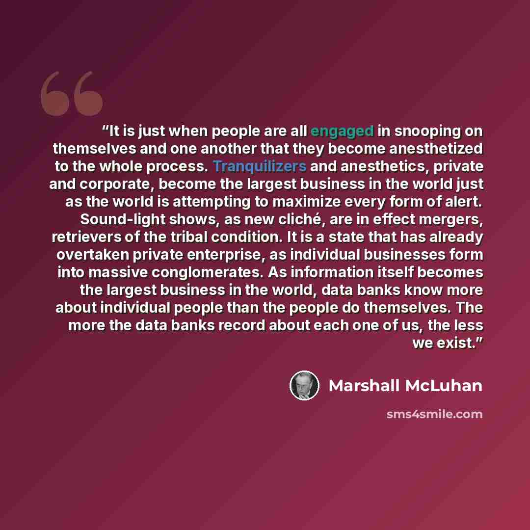 “It is just when people are all engaged in snooping on themselves and one another that they become anesthetized to the whole process. Tranquilizers and anesthetics, private and corporate, become the largest business in the world just as the world is attempting to maximize every form of alert…” quote by Marshall McLuhan
