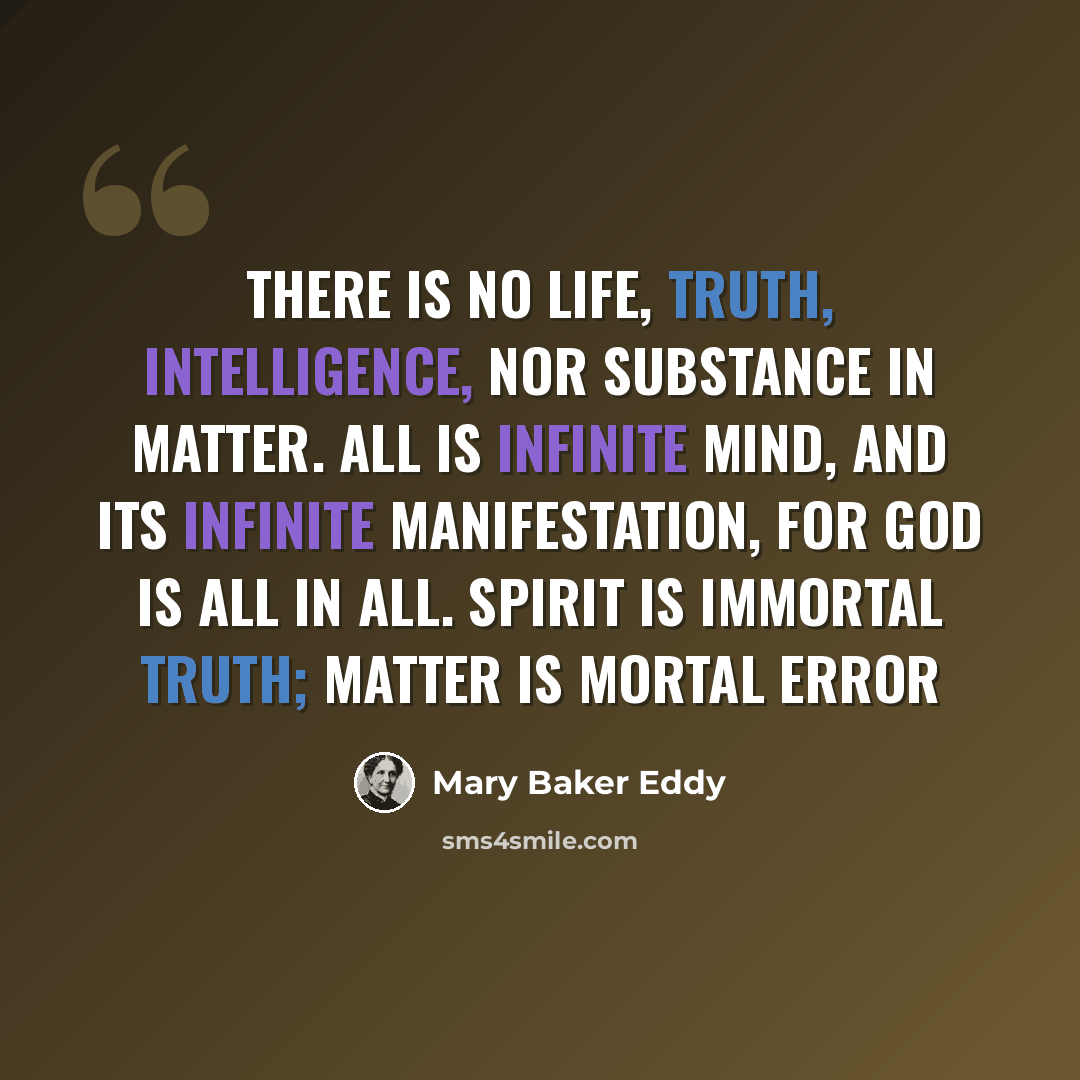 “There is no life, truth, intelligence, nor substance in matter. All is infinite Mind, and its infinite manifestation, for God is All in All. Spirit is immortal Truth; Matter is mortal error” quote by Mary Baker Eddy