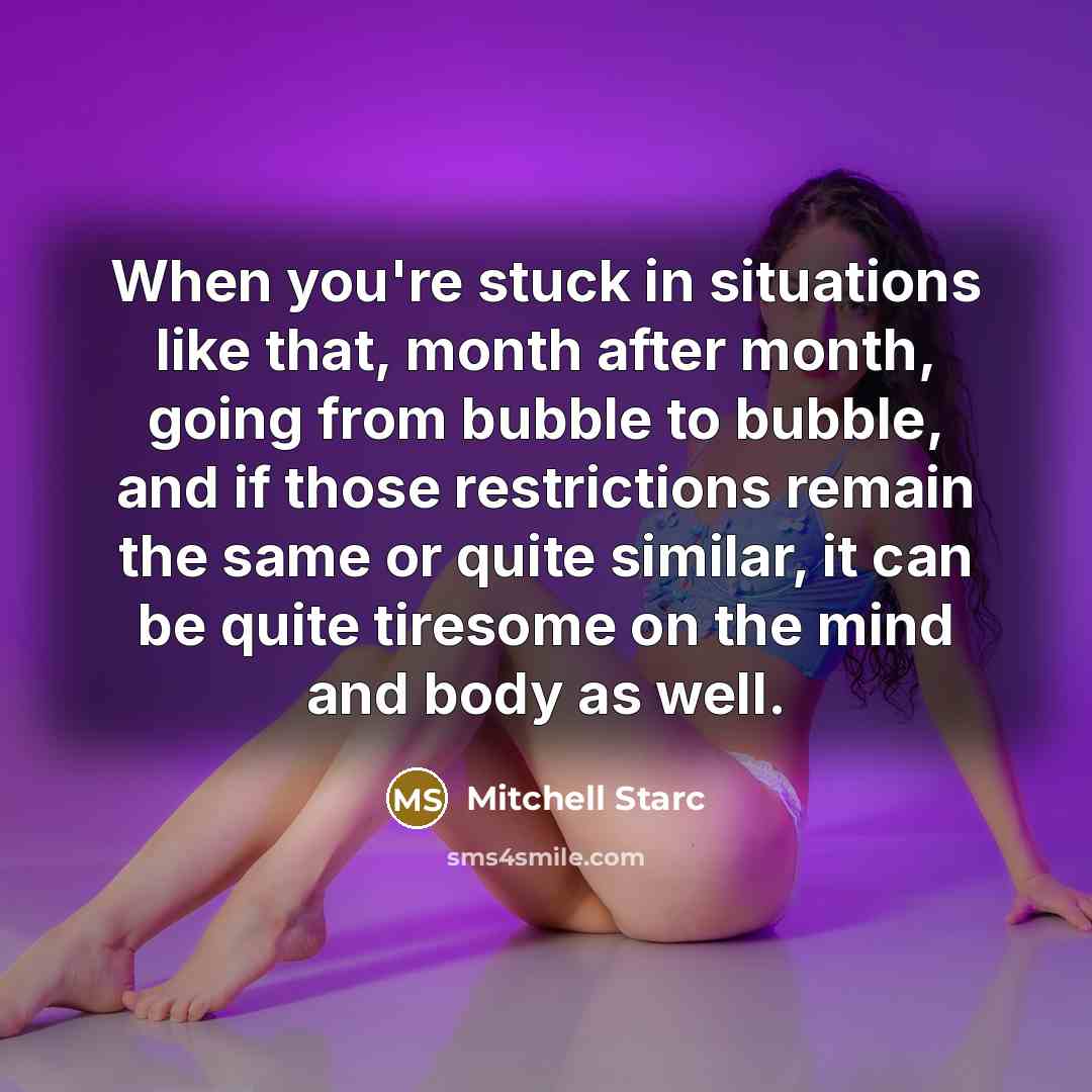 “When you're stuck in situations like that, month after month, going from bubble to bubble, and if those restrictions remain the same or quite similar, it can be quite tiresome on the mind and body as well.” quote by Mitchell Starc