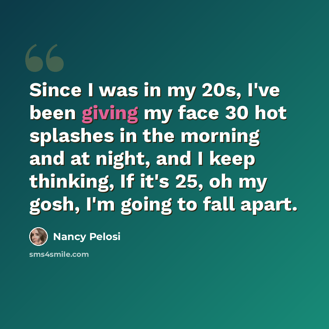 “Since I was in my 20s, I've been giving my face 30 hot splashes in the morning and at night, and I keep thinking, If it's 25, oh my gosh, I'm going to fall apart.” quote by Nancy Pelosi