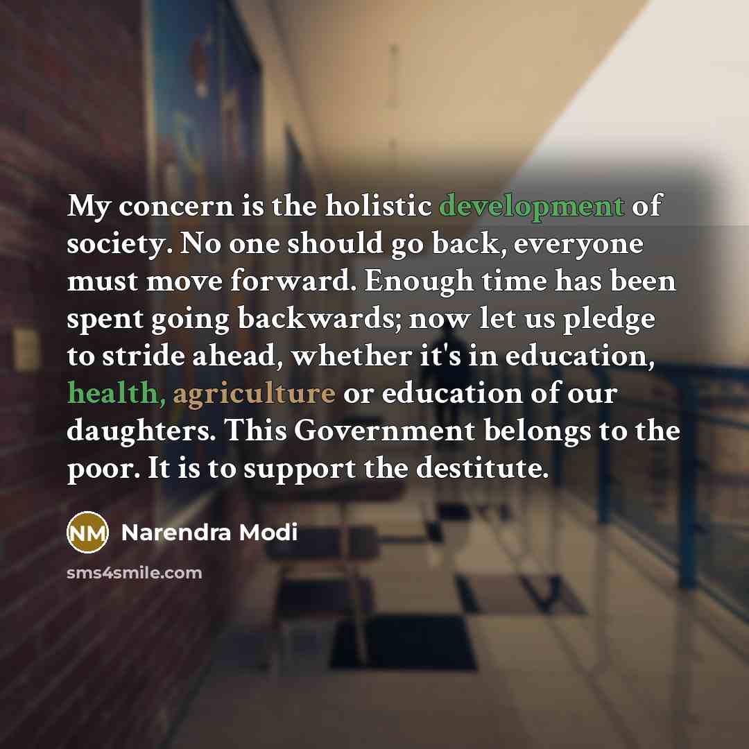 “My concern is the holistic development of society. No one should go back, everyone must move forward. Enough time has been spent going backwards; now let us pledge to stride ahead, whether it's in education, health, agriculture or education of our daughters. This Government belongs to the poor. It…” quote by Narendra Modi