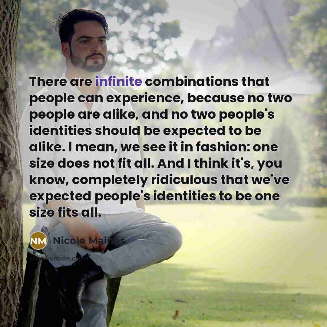 “There are infinite combinations that people can experience, because no two people are alike, and no two people's identities should be expected to be alike. I mean, we see it in fashion: one size does not fit all. And I think it's, you know, completely ridiculous that we've expected people's…” quote by Nicole Maines