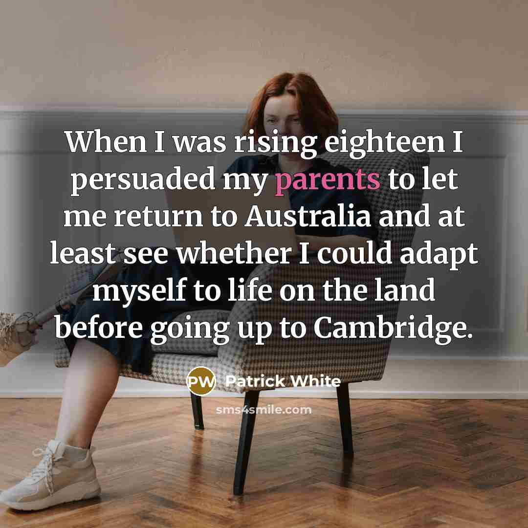 “When I was rising eighteen I persuaded my parents to let me return to Australia and at least see whether I could adapt myself to life on the land before going up to Cambridge.” quote by Patrick White