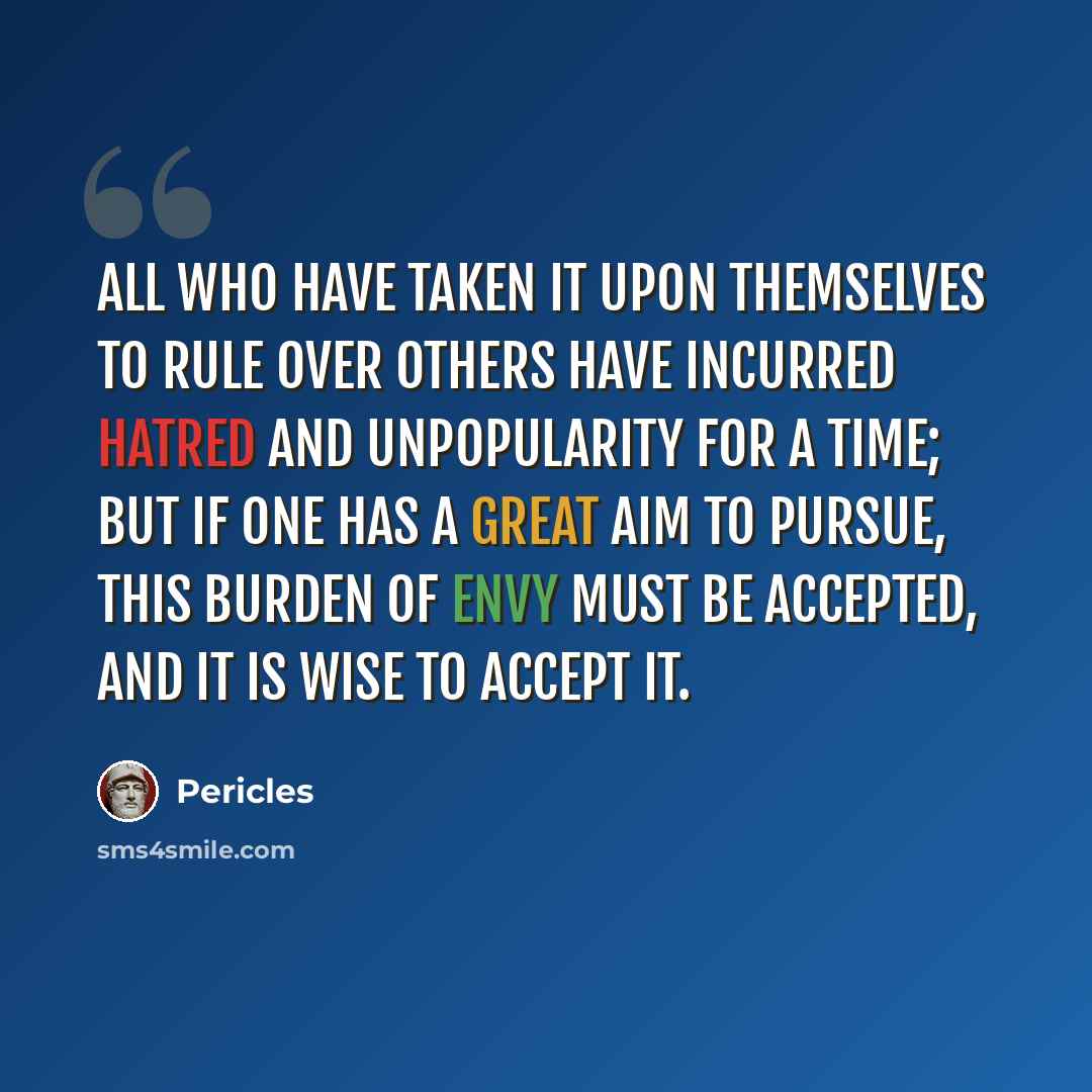 “All who have taken it upon themselves to rule over others have incurred hatred and unpopularity for a time; but if one has a great aim to pursue, this burden of envy must be accepted, and it is wise to accept it.” quote by Pericles