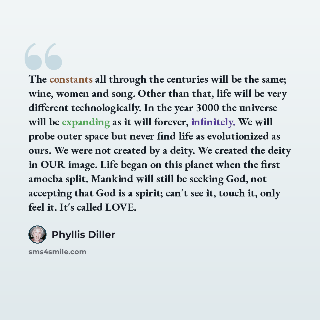 “The constants all through the centuries will be the same; wine, women and song. Other than that, life will be very different technologically. In the year 3000 the universe will be expanding as it will forever, infinitely. We will probe outer space but never find life as evolutionized as ours. We…” quote by Phyllis Diller