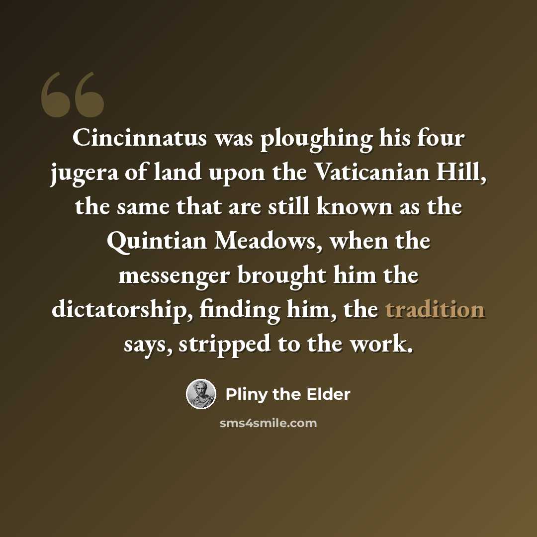 “Cincinnatus was ploughing his four jugera of land upon the Vaticanian Hill, the same that are still known as the Quintian Meadows, when the messenger brought him the dictatorship, finding him, the tradition says, stripped to the work.” quote by Pliny the Elder
