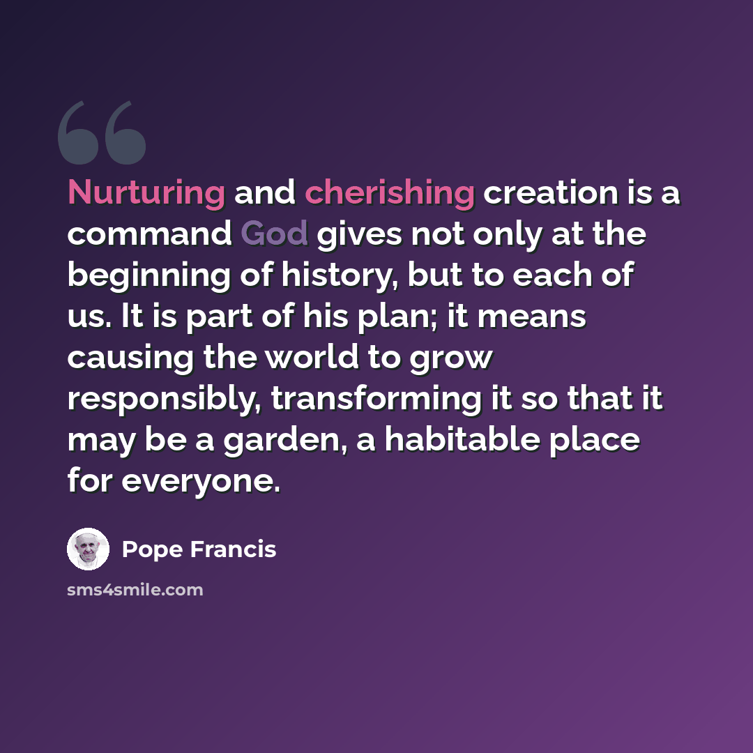 “Nurturing and cherishing creation is a command God gives not only at the beginning of history, but to each of us. It is part of his plan; it means causing the world to grow responsibly, transforming it so that it may be a garden, a habitable place for everyone.” quote by Pope Francis