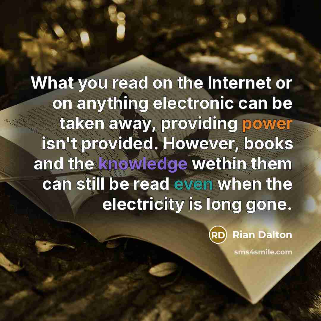 “What you read on the Internet or on anything electronic can be taken away, providing power isn't provided. However, books and the knowledge wethin them can still be read even when the electricity is long gone.” quote by Rian Dalton