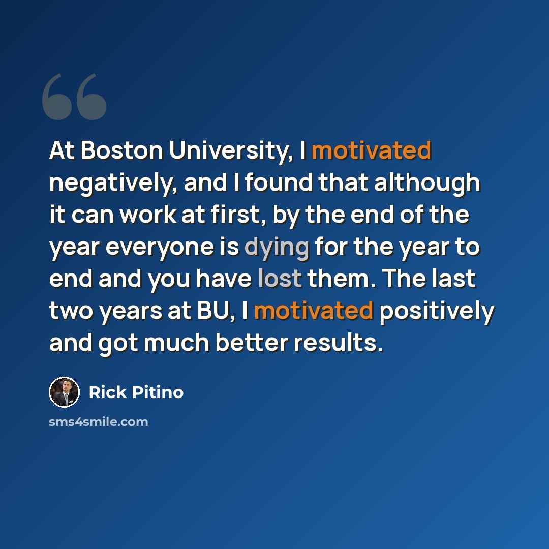 “At Boston University, I motivated negatively, and I found that although it can work at first, by the end of the year everyone is dying for the year to end and you have lost them. The last two years at BU, I motivated positively and got much better results.” quote by Rick Pitino