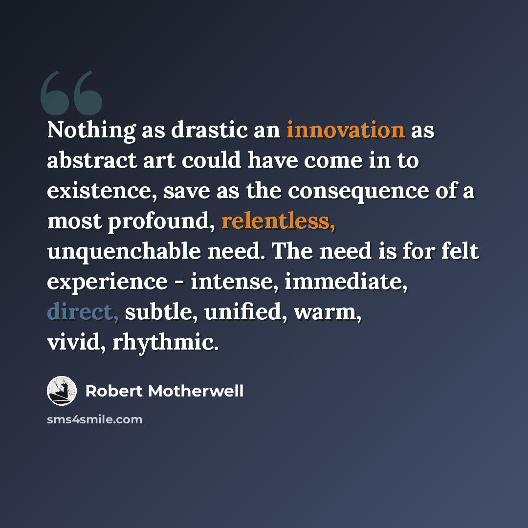 “Nothing as drastic an innovation as abstract art could have come in to existence, save as the consequence of a most profound, relentless, unquenchable need. The need is for felt experience - intense, immediate, direct, subtle, unified, warm, vivid, rhythmic.” quote by Robert Motherwell