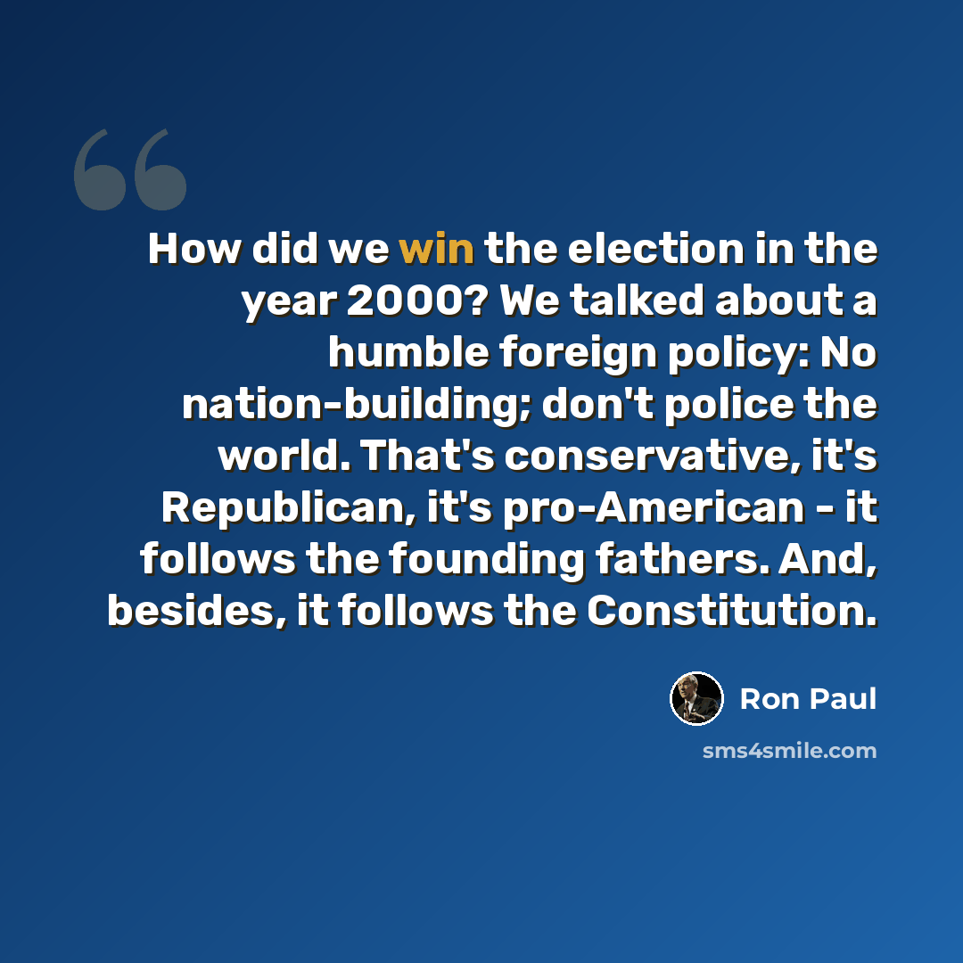 “How did we win the election in the year 2000? We talked about a humble foreign policy: No nation-building; don't police the world. That's conservative, it's Republican, it's pro-American - it follows the founding fathers. And, besides, it follows the Constitution.” quote by Ron Paul