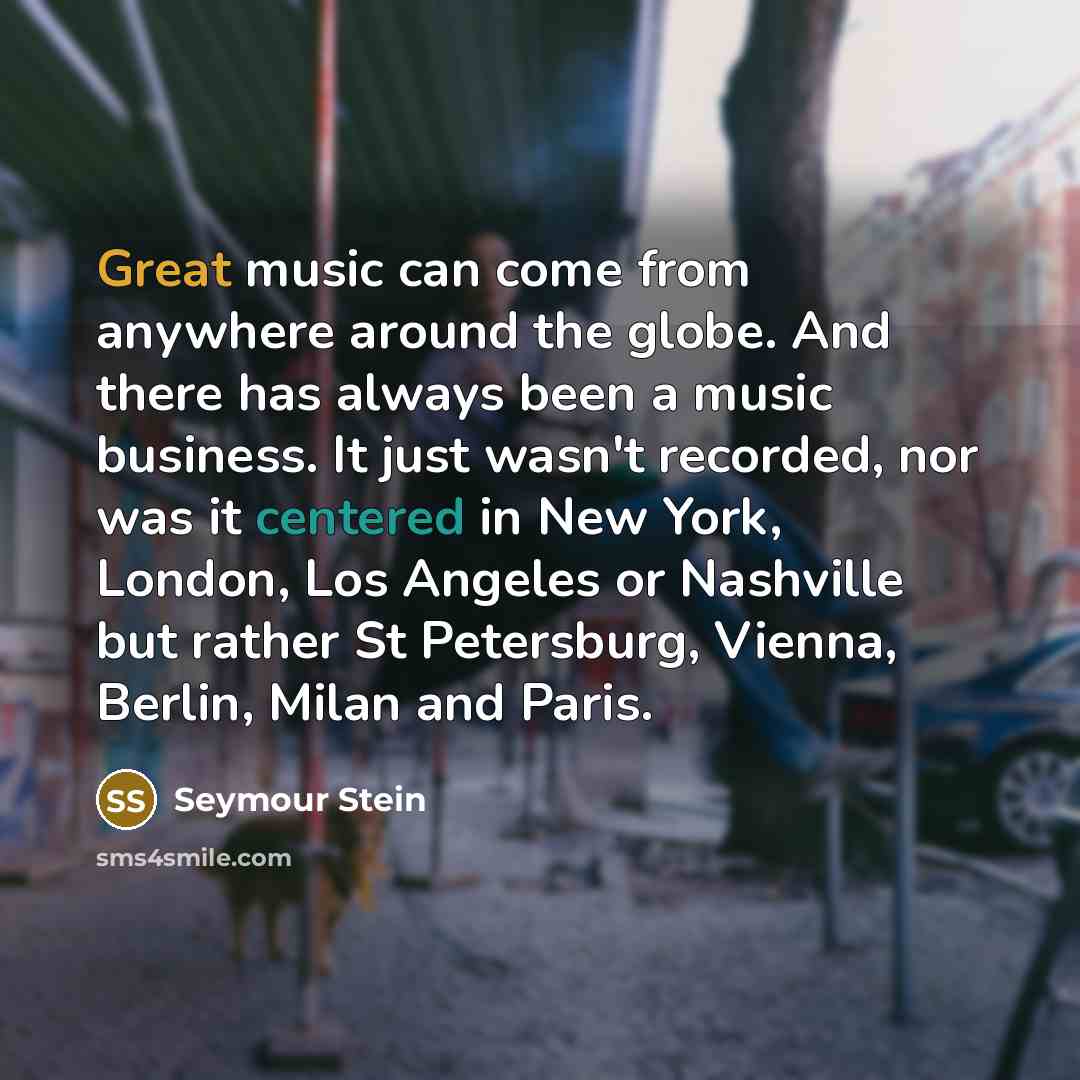 “Great music can come from anywhere around the globe. And there has always been a music business. It just wasn't recorded, nor was it centered in New York, London, Los Angeles or Nashville but rather St Petersburg, Vienna, Berlin, Milan and Paris.” quote by Seymour Stein
