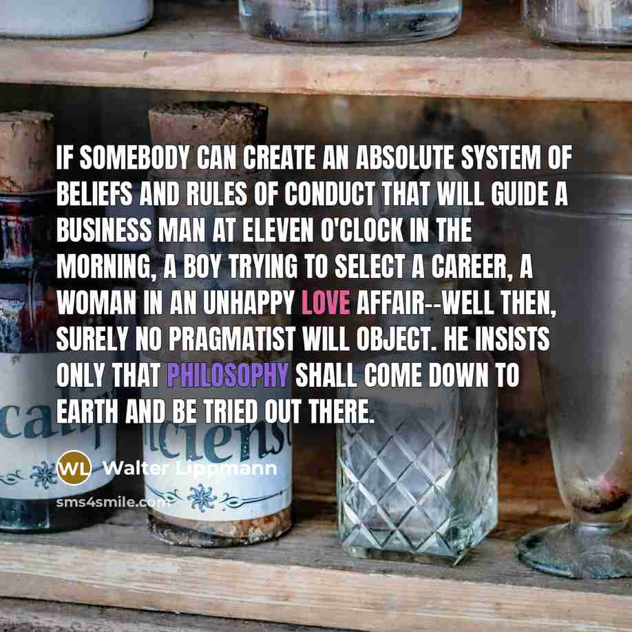 “If somebody can create an absolute system of beliefs and rules of conduct that will guide a business man at eleven o'clock in the morning, a boy trying to select a career, a woman in an unhappy love affair--well then, surely no pragmatist will object. He insists only that philosophy shall come…” quote by Walter Lippmann