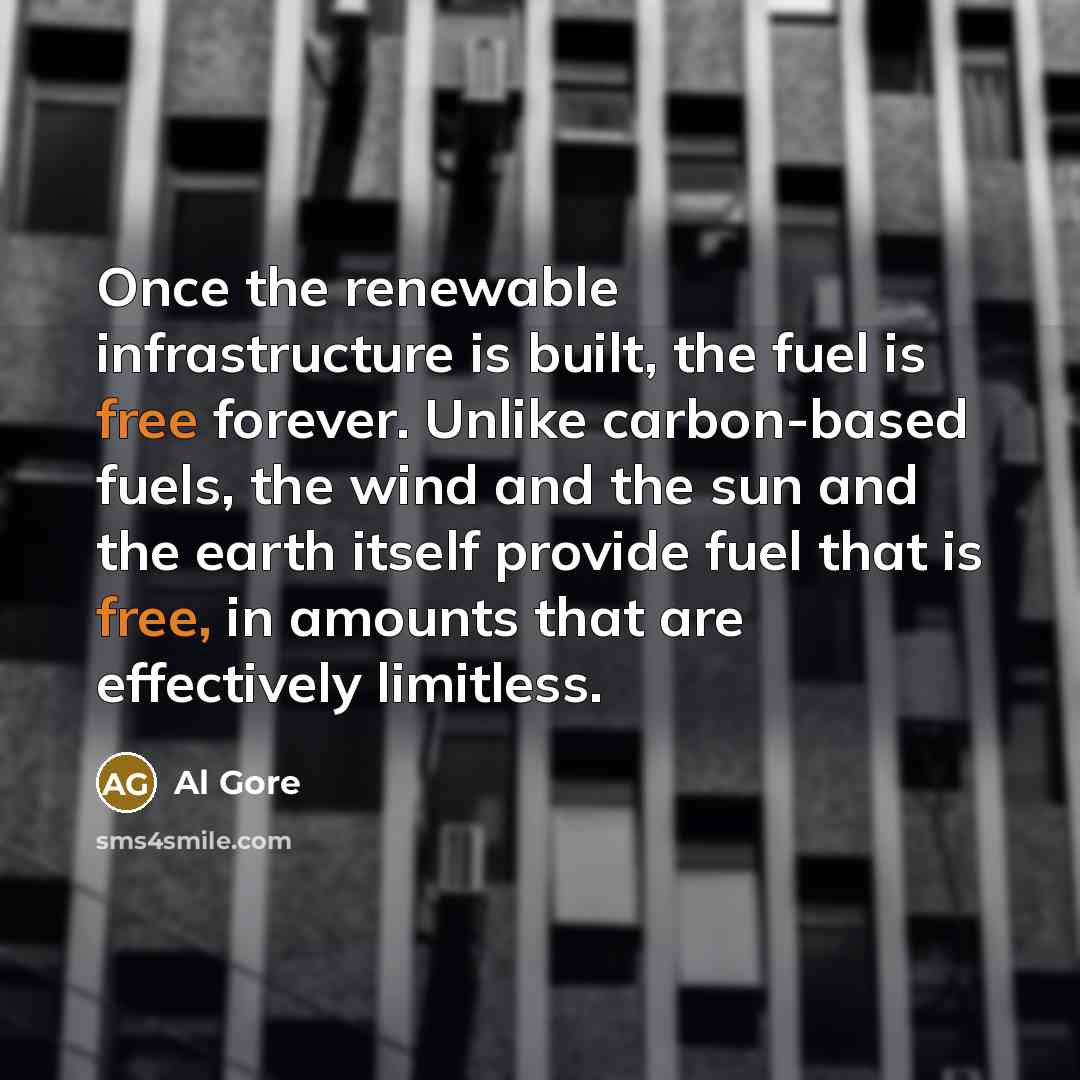 “Once the renewable infrastructure is built, the fuel is free forever. Unlike carbon-based fuels, the wind and the sun and the earth itself provide fuel that is free, in amounts that are effectively limitless.” quote by Al Gore