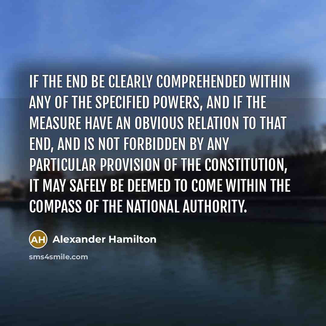 “If the end be clearly comprehended within any of the specified powers, and if the measure have an obvious relation to that end, and is not forbidden by any particular provision of the Constitution, it may safely be deemed to come within the compass of the national authority.” quote by Alexander Hamilton